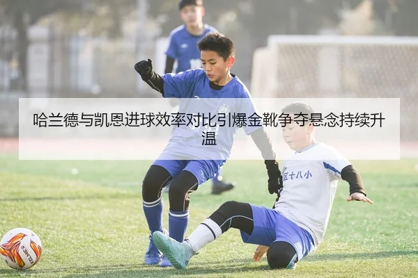 哈兰德与凯恩进球效率对比引爆金靴争夺悬念持续升温